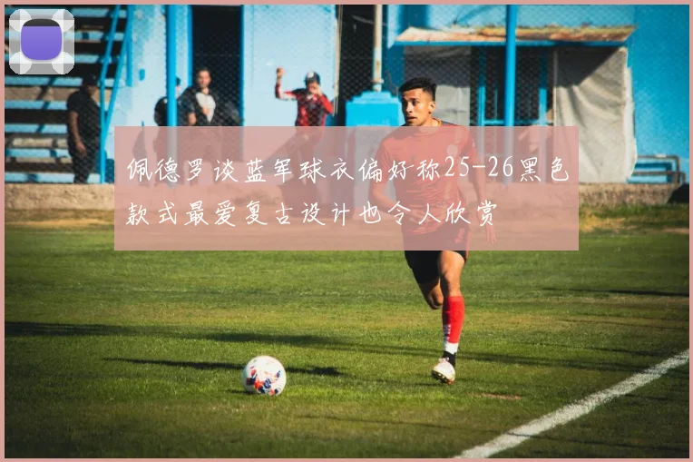 佩德罗谈蓝军球衣偏好称25-26黑色款式最爱复古设计也令人欣赏