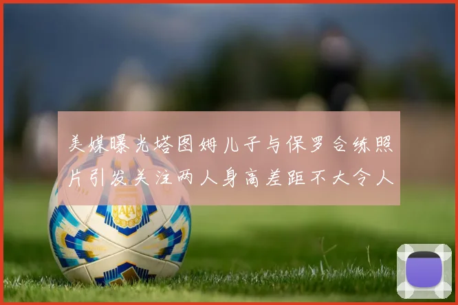 美媒曝光塔图姆儿子与保罗合练照片引发关注两人身高差距不大令人惊讶