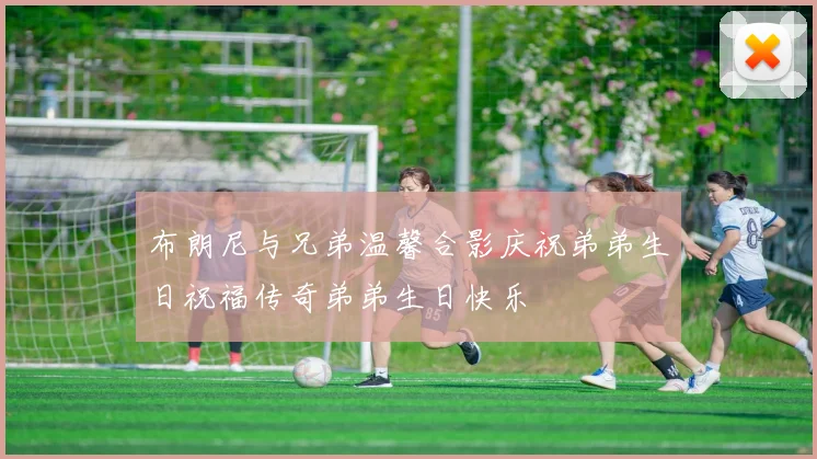 布朗尼与兄弟温馨合影庆祝弟弟生日祝福传奇弟弟生日快乐