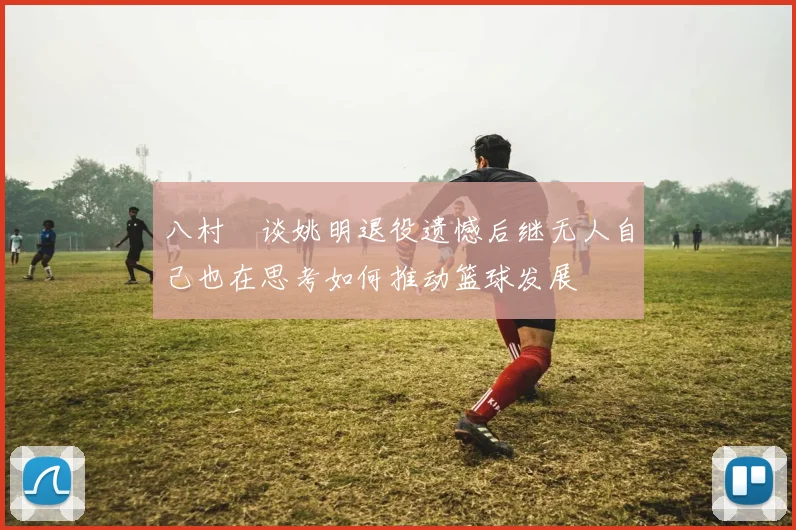 八村塁谈姚明退役遗憾后继无人自己也在思考如何推动篮球发展