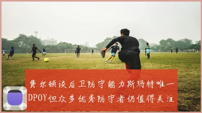 费尔顿谈后卫防守能力斯玛特唯一DPOY但众多优秀防守者仍值得关注