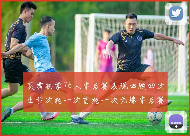 莫雷执掌76人季后赛表现回顾四次止步次轮一次首轮一次无缘季后赛