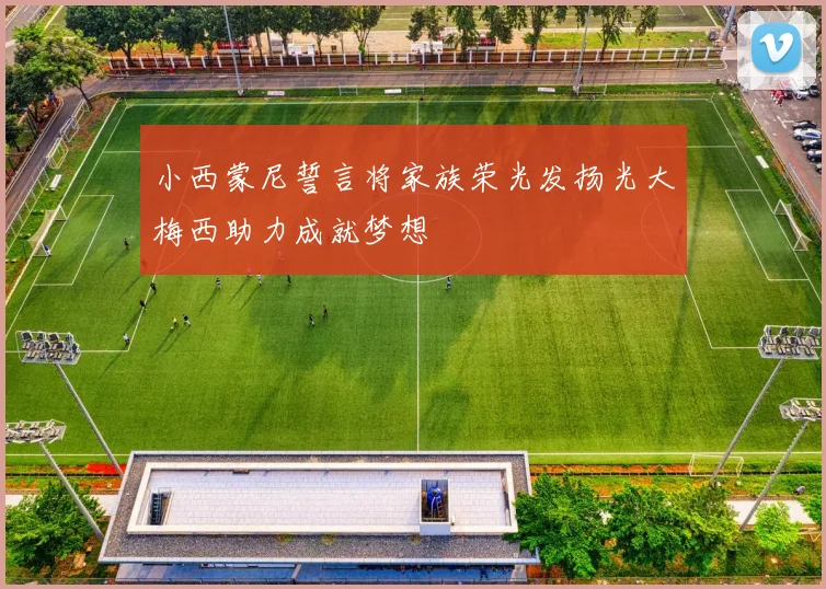 小西蒙尼誓言将家族荣光发扬光大梅西助力成就梦想