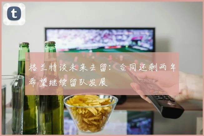 格兰特谈未来去留：合同还剩两年希望继续留队发展