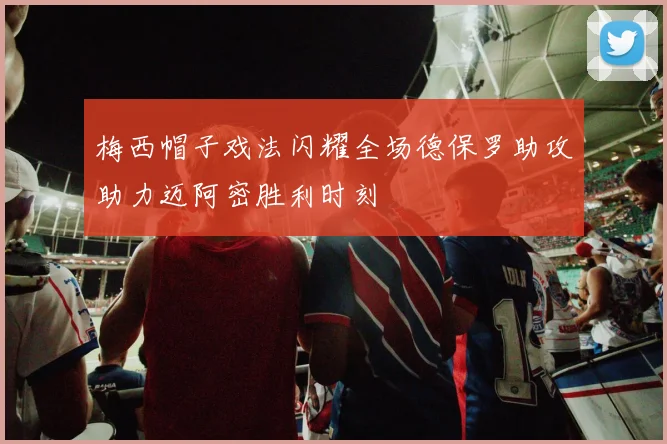 梅西帽子戏法闪耀全场德保罗助攻助力迈阿密胜利时刻