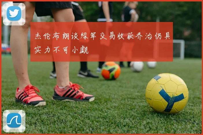 杰伦布朗谈绿军交易收获乔治仍具实力不可小觑
