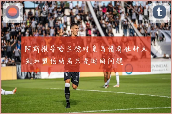 阿斯报导哈兰德对皇马情有独钟未来加盟伯纳乌只是时间问题