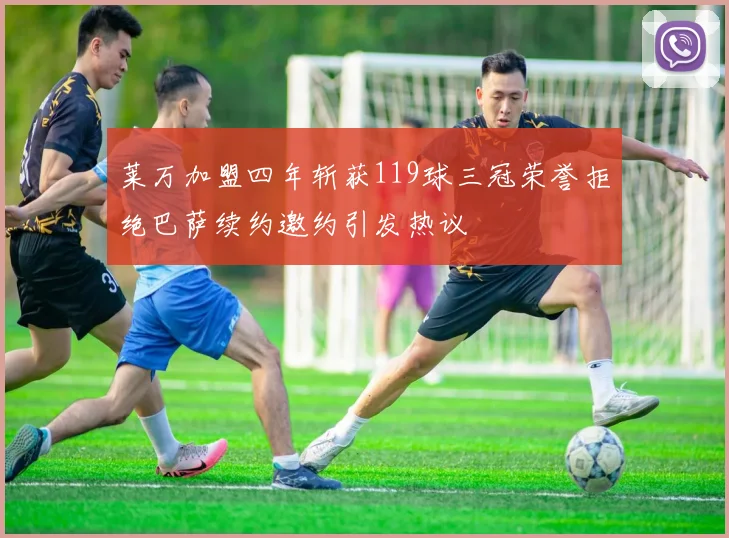莱万加盟四年斩获119球三冠荣誉拒绝巴萨续约邀约引发热议