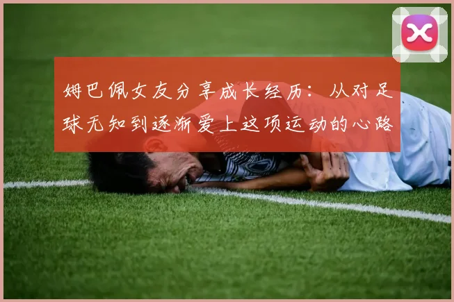 姆巴佩女友分享成长经历：从对足球无知到逐渐爱上这项运动的心路历程