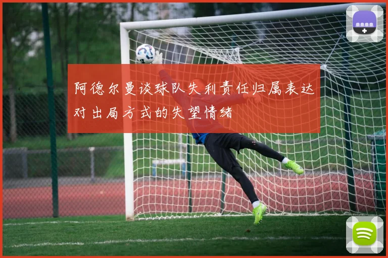 阿德尔曼谈球队失利责任归属表达对出局方式的失望情绪